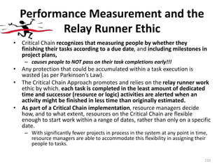 Performance Measurement and the
Relay Runner Ethic
• Critical Chain recognizes that measuring people by whether they
finishing their tasks according to a due date, and including milestones in
project plans,
– causes people to NOT pass on their task completions early!!!
• Any protection that could be accumulated within a task execution is
wasted (as per Parkinson’s Law).
• The Critical Chain Approach promotes and relies on the relay runner work
ethic by which. each task is completed in the least amount of dedicated
time and successor (resource or logic) activities are alerted when an
activity might be finished in less time than originally estimated.
• As part of a Critical Chain implementation, resource managers decide
how, and to what extent, resources on the Critical Chain are flexible
enough to start work within a range of dates, rather than only on a specific
date.
– With significantly fewer projects in process in the system at any point in time,
resource managers are able to accommodate this flexibility in assigning their
people to tasks.
210
 