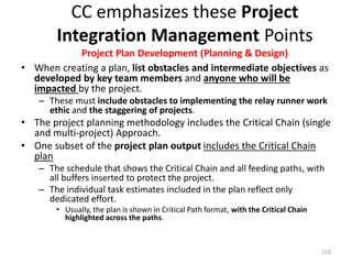 CC emphasizes these Project
Integration Management Points
Project Plan Development (Planning & Design)
• When creating a plan, list obstacles and intermediate objectives as
developed by key team members and anyone who will be
impacted by the project.
– These must include obstacles to implementing the relay runner work
ethic and the staggering of projects.
• The project planning methodology includes the Critical Chain (single
and multi-project) Approach.
• One subset of the project plan output includes the Critical Chain
plan
– The schedule that shows the Critical Chain and all feeding paths, with
all buffers inserted to protect the project.
– The individual task estimates included in the plan reflect only
dedicated effort.
• Usually, the plan is shown in Critical Path format, with the Critical Chain
highlighted across the paths.
213
 