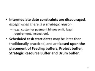 • Intermediate date constraints are discouraged,
except when there is a strategic reason
– (e.g., customer payment hinges on it, legal
requirement, inspection).
• Scheduled task start dates may be later than
traditionally practiced, and are based upon the
placement of Feeding buffers, Project buffer,
Strategic Resource Buffer and Drum buffer.
215
 