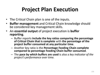 Project Plan Execution
• The Critical Chain plan is one of the inputs.
• Buffer management and Critical Chain knowledge should
be considered key management skills.
• An essential output of project execution is buffer
reporting.
– Buffer reports include the key ratios comparing the percentage
of Critical Chain that is complete with the percentage of the
project buffer consumed at any particular time.
– Another key ratio is the Percentage Feeding Chain complete
compared to percentage Feeding Chain buffer consumed.
– The pace by which buffers are used is also a key indicator of the
project’s performance over time.
216
 