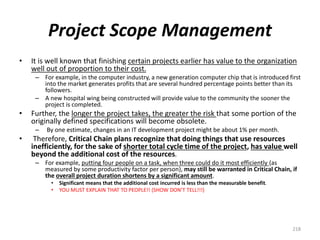 Project Scope Management
• It is well known that finishing certain projects earlier has value to the organization
well out of proportion to their cost.
– For example, in the computer industry, a new generation computer chip that is introduced first
into the market generates profits that are several hundred percentage points better than its
followers.
– A new hospital wing being constructed will provide value to the community the sooner the
project is completed.
• Further, the longer the project takes, the greater the risk that some portion of the
originally defined specifications will become obsolete.
– By one estimate, changes in an IT development project might be about 1% per month.
• Therefore, Critical Chain plans recognize that doing things that use resources
inefficiently, for the sake of shorter total cycle time of the project, has value well
beyond the additional cost of the resources.
– For example, putting four people on a task, when three could do it most efficiently (as
measured by some productivity factor per person), may still be warranted in Critical Chain, if
the overall project duration shortens by a significant amount.
• Significant means that the additional cost incurred is less than the measurable benefit.
• YOU MUST EXPLAIN THAT TO PEOPLE!! (SHOW DON’T TELL!!!)
218
 