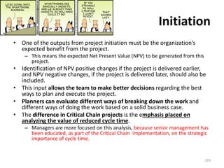 Initiation
• One of the outputs from project initiation must be the organization’s
expected benefit from the project.
– This means the expected Net Present Value (NPV) to be generated from this
project.
• Identification of NPV positive changes if the project is delivered earlier,
and NPV negative changes, if the project is delivered later, should also be
included.
• This input allows the team to make better decisions regarding the best
ways to plan and execute the project.
• Planners can evaluate different ways of breaking down the work and
different ways of doing the work based on a solid business case.
• The difference in Critical Chain projects is the emphasis placed on
analyzing the value of reduced cycle time.
– Managers are more focused on this analysis, because senior management has
been educated, as part of the Critical Chain implementation, on the strategic
importance of cycle time.
219
 
