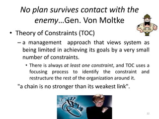No plan survives contact with the
enemy…Gen. Von Moltke
• Theory of Constraints (TOC)
– a management approach that views system as
being limited in achieving its goals by a very small
number of constraints.
• There is always at least one constraint, and TOC uses a
focusing process to identify the constraint and
restructure the rest of the organization around it.
"a chain is no stronger than its weakest link".
22
 