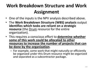 Work Breakdown Structure and Work
Assignment
• One of the inputs is the NPV analysis described above.
• The Work Breakdown Structure (WBS) analysis output
identifies which tasks are reliant on a strategic
resource (the Drum resource for the entire
organization).
• This requires a conscious effort to determine whether
some of this work could be allocated to other
resources to increase the number of projects that can
be done by the organization.
– For example, some work that might naturally or efficiently
be organized under this Drum resource might be organized
and separated as a subcontractor package.
220
 