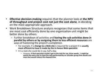 • Effective decision-making requires that the planner look at the NPV
of throughput and project cost not just the cost alone, in deciding
on the most appropriate approach.
• Work Breakdown Structure analysis recognizes that some items that
are most cost efficiently done by one organization unit might be
better done by others.
– Further breakdown of activities and having the sub-activities done in
parallel by others or by assigning them to less efficient resources are
ways of hastening the project’s completion.
• For example, if a change to a Web site is required for a project it is usually
most efficient to have it made by the in-house Web specialist.
• It is a task she could do in say, half a day.
– However, if that specialist couldn’t get to the task for say, three weeks, it might be
worth the extra cost to have the task performed by an outsider group that would cost
more but would reduce the elapsed time.
221
 