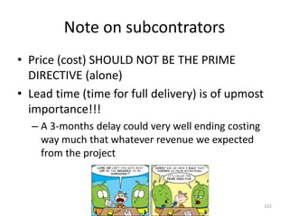 Note on subcontrators
• Price (cost) SHOULD NOT BE THE PRIME
DIRECTIVE (alone)
• Lead time (time for full delivery) is of upmost
importance!!!
– A 3-months delay could very well ending costing
way much that whatever revenue we expected
from the project
222
 