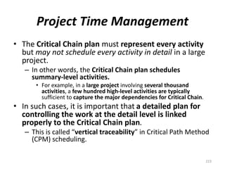 Project Time Management
• The Critical Chain plan must represent every activity
but may not schedule every activity in detail in a large
project.
– In other words, the Critical Chain plan schedules
summary-level activities.
• For example, in a large project involving several thousand
activities, a few hundred high-level activities are typically
sufficient to capture the major dependencies for Critical Chain.
• In such cases, it is important that a detailed plan for
controlling the work at the detail level is linked
properly to the Critical Chain plan.
– This is called “vertical traceability” in Critical Path Method
(CPM) scheduling.
223
 