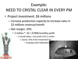 Example:
NEED TO CRISTAL CLEAR IN EVERY PM
• Project investment: $6 millions
– Increase production capacity to increase sales in
$2 millions revenue/month
– Net margin: 35%
• 2 million * .35 = $700K/monthly profit
– 3 month delay = lost profit of $2.1 million
» Aprox. 33% of the investment!!!!
• Probably LOST FOREVER!!!
224
 