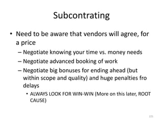 Subcontrating
• Need to be aware that vendors will agree, for
a price
– Negotiate knowing your time vs. money needs
– Negotiate advanced booking of work
– Negotiate big bonuses for ending ahead (but
within scope and quality) and huge penalties fro
delays
• ALWAYS LOOK FOR WIN-WIN (More on this later, ROOT
CAUSE)
225
 