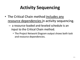 Activity Sequencing
• The Critical Chain method includes any
resource dependencies in activity sequencing.
– a resource-loaded and-leveled schedule is an
input to the Critical Chain method.
• The Project Network Diagram output shows both task
and resource dependencies.
226
 