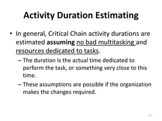 Activity Duration Estimating
• In general, Critical Chain activity durations are
estimated assuming no bad multitasking and
resources dedicated to tasks.
– The duration is the actual time dedicated to
perform the task, or something very close to this
time.
– These assumptions are possible if the organization
makes the changes required.
227
 