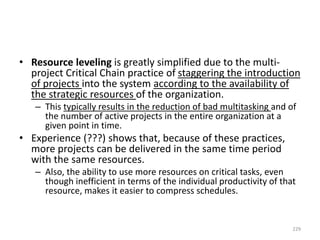 • Resource leveling is greatly simplified due to the multi-
project Critical Chain practice of staggering the introduction
of projects into the system according to the availability of
the strategic resources of the organization.
– This typically results in the reduction of bad multitasking and of
the number of active projects in the entire organization at a
given point in time.
• Experience (???) shows that, because of these practices,
more projects can be delivered in the same time period
with the same resources.
– Also, the ability to use more resources on critical tasks, even
though inefficient in terms of the individual productivity of that
resource, makes it easier to compress schedules.
229
 