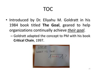 TOC
• Introduced by Dr. Eliyahu M. Goldratt in his
1984 book titled The Goal, geared to help
organizations continually achieve their goal.
– Goldratt adapted the concept to PM with his book
Critical Chain, 1997.
23
 