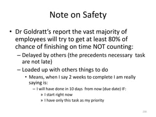 Note on Safety
• Dr Goldratt’s report the vast majority of
employees will try to get at least 80% of
chance of finishing on time NOT counting:
– Delayed by others (the precedents necessary task
are not late)
– Loaded up with others things to do
• Means, when I say 2 weeks to complete I am really
saying is:
– I will have done in 10 days from now (due date) IF:
» I start right now
» I have only this task as my priority
230
 