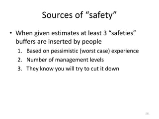Sources of “safety”
• When given estimates at least 3 “safeties”
buffers are inserted by people
1. Based on pessimistic (worst case) experience
2. Number of management levels
3. They know you will try to cut it down
231
 
