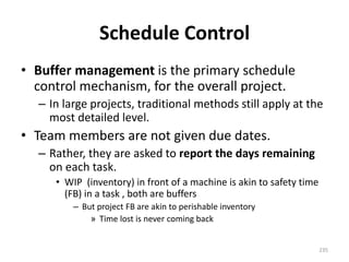 Schedule Control
• Buffer management is the primary schedule
control mechanism, for the overall project.
– In large projects, traditional methods still apply at the
most detailed level.
• Team members are not given due dates.
– Rather, they are asked to report the days remaining
on each task.
• WIP (inventory) in front of a machine is akin to safety time
(FB) in a task , both are buffers
– But project FB are akin to perishable inventory
» Time lost is never coming back
235
 