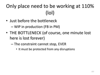 Only place need to be working at 110%
(lol)
• Just before the bottleneck
– WIP in production (FB in PM)
• THE BOTTLENECK (of course, one minute lost
here is lost forever)
– The constraint cannot stop, EVER
• It must be protected from any disruptions
237
 