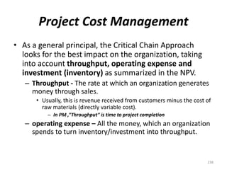 Project Cost Management
• As a general principal, the Critical Chain Approach
looks for the best impact on the organization, taking
into account throughput, operating expense and
investment (inventory) as summarized in the NPV.
– Throughput - The rate at which an organization generates
money through sales.
• Usually, this is revenue received from customers minus the cost of
raw materials (directly variable cost).
– In PM ,”Throughput” is time to project completion
– operating expense – All the money, which an organization
spends to turn inventory/investment into throughput.
238
 