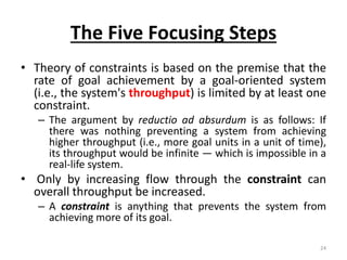 The Five Focusing Steps
• Theory of constraints is based on the premise that the
rate of goal achievement by a goal-oriented system
(i.e., the system's throughput) is limited by at least one
constraint.
– The argument by reductio ad absurdum is as follows: If
there was nothing preventing a system from achieving
higher throughput (i.e., more goal units in a unit of time),
its throughput would be infinite — which is impossible in a
real-life system.
• Only by increasing flow through the constraint can
overall throughput be increased.
– A constraint is anything that prevents the system from
achieving more of its goal.
24
 