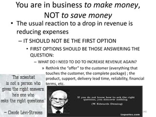 You are in business to make money,
NOT to save money
• The usual reaction to a drop in revenue is
reducing expenses
– IT SHOULD NOT BE THE FIRST OPTION
• FIRST OPTIONS SHOULD BE THOSE ANSWERING THE
QUESTION:
– WHAT DO I NEED TO DO TO INCREASE REVENUE AGAIN?
» Rethink the “offer” to the customer (everything that
touches the customer, the complete package) ; the
product, support, delivery lead time, reliability, financial
terms, etc.
240
 