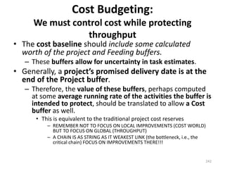 Cost Budgeting:
We must control cost while protecting
throughput
• The cost baseline should include some calculated
worth of the project and Feeding buffers.
– These buffers allow for uncertainty in task estimates.
• Generally, a project’s promised delivery date is at the
end of the Project buffer.
– Therefore, the value of these buffers, perhaps computed
at some average running rate of the activities the buffer is
intended to protect, should be translated to allow a Cost
buffer as well.
• This is equivalent to the traditional project cost reserves
– REMEMBER NOT TO FOCUS ON LOCAL IMPROVEMENTS (COST WORLD)
BUT TO FOCUS ON GLOBAL (THROUGHPUT)
– A CHAIN IS AS STRING AS IT WEAKEST LINK (the bottleneck, i.e., the
critical chain) FOCUS ON IMPROVEMENTS THERE!!!
242
 