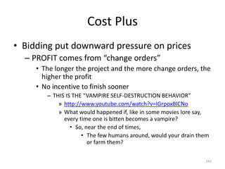 Cost Plus
• Bidding put downward pressure on prices
– PROFIT comes from “change orders”
• The longer the project and the more change orders, the
higher the profit
• No incentive to finish sooner
– THIS IS THE “VAMPIRE SELF-DESTRUCTION BEHAVIOR”
» http://www.youtube.com/watch?v=IGrpoxBlCNo
» What would happened if, like in some movies lore say,
every time one is bitten becomes a vampire?
• So, near the end of times,
• The few humans around, would your drain them
or farm them?
243
 