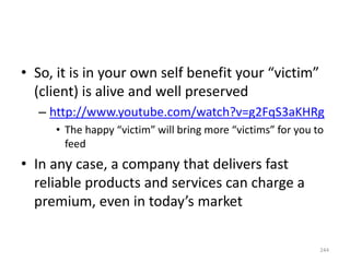 • So, it is in your own self benefit your “victim”
(client) is alive and well preserved
– http://www.youtube.com/watch?v=g2FqS3aKHRg
• The happy “victim” will bring more “victims” for you to
feed
• In any case, a company that delivers fast
reliable products and services can charge a
premium, even in today’s market
244
 