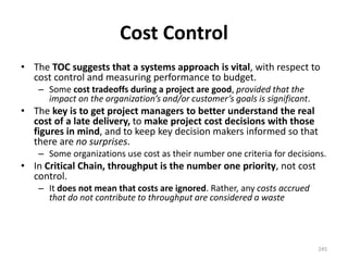 Cost Control
• The TOC suggests that a systems approach is vital, with respect to
cost control and measuring performance to budget.
– Some cost tradeoffs during a project are good, provided that the
impact on the organization’s and/or customer’s goals is significant.
• The key is to get project managers to better understand the real
cost of a late delivery, to make project cost decisions with those
figures in mind, and to keep key decision makers informed so that
there are no surprises.
– Some organizations use cost as their number one criteria for decisions.
• In Critical Chain, throughput is the number one priority, not cost
control.
– It does not mean that costs are ignored. Rather, any costs accrued
that do not contribute to throughput are considered a waste
245
 
