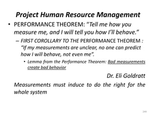 Project Human Resource Management
• PERFORMANCE THEOREM: “Tell me how you
measure me, and I will tell you how I’ll behave.”
– FIRST COROLLARY TO THE PERFORMANCE THEOREM :
“If my measurements are unclear, no one can predict
how I will behave, not even me”.
• Lemma from the Performance Theorem: Bad measurements
create bad behavior
Dr. Eli Goldratt
Measurements must induce to do the right for the
whole system
249
 