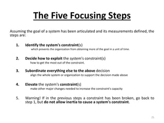 The Five Focusing Steps
Assuming the goal of a system has been articulated and its measurements defined, the
steps are:
1. Identify the system's constraint(s)
which prevents the organization from obtaining more of the goal in a unit of time.
2. Decide how to exploit the system's constraint(s)
how to get the most out of the constraint.
3. Subordinate everything else to the above decision
align the whole system or organization to support the decision made above
4. Elevate the system's constraint(s)
make other major changes needed to increase the constraint's capacity
5. Warning! If in the previous steps a constraint has been broken, go back to
step 1, but do not allow inertia to cause a system's constraint.
25
 