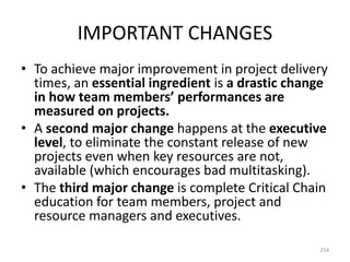 IMPORTANT CHANGES
• To achieve major improvement in project delivery
times, an essential ingredient is a drastic change
in how team members’ performances are
measured on projects.
• A second major change happens at the executive
level, to eliminate the constant release of new
projects even when key resources are not,
available (which encourages bad multitasking).
• The third major change is complete Critical Chain
education for team members, project and
resource managers and executives.
254
 