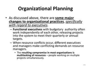 Organizational Planning
• As discussed above, there are some major
changes to organizational practices, specifically
with regard to executives.
– Functional executives with budgetary authority often
work independently of each other, releasing projects
into the system to meet their quarterly or annual
targets.
– When resource conflicts occur, different executives
and managers make conflicting demands on resource
managers.
• The resulting compromise in most organizations is
multitasking of resources – people working on multiple
projects simultaneously.
256
 