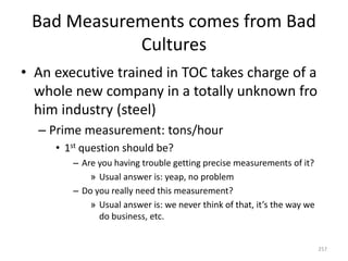 Bad Measurements comes from Bad
Cultures
• An executive trained in TOC takes charge of a
whole new company in a totally unknown fro
him industry (steel)
– Prime measurement: tons/hour
• 1st question should be?
– Are you having trouble getting precise measurements of it?
» Usual answer is: yeap, no problem
– Do you really need this measurement?
» Usual answer is: we never think of that, it’s the way we
do business, etc.
257
 