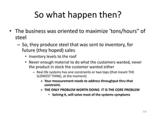 So what happen then?
• The business was oriented to maximize ‘tons/hours” of
steel
– So, they produce steel that was sent to inventory, for
future (they hoped) sales
• Inventory levels to the roof
• Never enough material to do what the customers wanted, never
the product in stock the customer wanted either
– Real life systems has one constraints or two tops (that meant THE
SLOWEST THING, at the moment)
» Your measurement needs to address throughput thru that
constraint.
» THE ONLY PROBLEM WORTH DOING IT IS THE CORE PROBLEM
• Solving it, will solve most of the systems symptoms
258
 