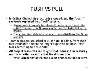 PUSH VS PULL
• In Critical Chain, this practice is stopped, and the “push”
system is replaced by a “pull” system.
– A new project can only be released into the system when the
critical resource – the Drum resource – can be dedicated to the
project.
– The project start date is based upon the availability of the Drum
resource.
• Team members are asked to eliminate padding, from their
task estimates and are no longer expected to finish their
tasks according to a due date.
• All project resources are taught that it doesn’t necessarily
matter whether or not a task finishes on time.
– What is important is that the project finishes on time or early.
259
 