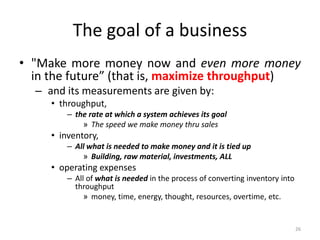 The goal of a business
• "Make more money now and even more money
in the future” (that is, maximize throughput)
– and its measurements are given by:
• throughput,
– the rate at which a system achieves its goal
» The speed we make money thru sales
• inventory,
– All what is needed to make money and it is tied up
» Building, raw material, investments, ALL
• operating expenses
– All of what is needed in the process of converting inventory into
throughput
» money, time, energy, thought, resources, overtime, etc.
26
 