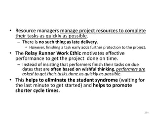 • Resource managers manage project resources to complete
their tasks as quickly as possible.
– There is no such thing as late delivery.
• However, finishing a task early adds further protection to the project.
• The Relay Runner Work Ethic motivates effective
performance to get the project done on time.
– Instead of insisting that performers finish their tasks on due
dates that are often based on wishful thinking, performers are
asked to get their tasks done as quickly as possible.
• This helps to eliminate the student syndrome (waiting for
the last minute to get started) and helps to promote
shorter cycle times.
264
 