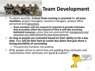 Team Development
• To obtain benefits, Critical Chain training is essential for all team
members, project managers, resource managers, project office
personnel and executives.
– Team members will not respond to requests to provide estimates
that accurately reflect the amount of time it will take assuming
dedicated resources, unless they are convinced that management and
executives are 100% behind the new measurements.
• As long as people are evaluated based on their ability to hit a due
date, they will do their best to create due dates that give them a
strong possibility of succeeding.
– This generally translates into padding.
• BTW, people refuse to admit they are padding their estimates and
really believe their estimates are ‘good & realistic””
265
 
