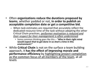 • Often organizations reduce the durations proposed by
teams, whether padded or not, in order to publish an
acceptable completion date or get a competitive bid.
– When task estimates are required that accurately reflect the
dedicated-resource time of the task without adopting the other
Critical Chain practices, performer motivation is reduced and
their respect for their management is often undermined.
• Some common thinking goes like this – “Who in their right mind
would expect that to get done in so short a time in this
environment?”
• While Critical Chain is not on the surface a team building
approach, it has the effect of improving morale and
performance efficiency by highlighting project completion
as the common focus of all members of the team, at all
levels
267
 