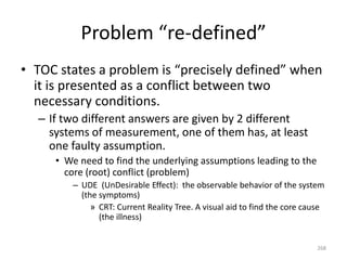 Problem “re-defined”
• TOC states a problem is “precisely defined” when
it is presented as a conflict between two
necessary conditions.
– If two different answers are given by 2 different
systems of measurement, one of them has, at least
one faulty assumption.
• We need to find the underlying assumptions leading to the
core (root) conflict (problem)
– UDE (UnDesirable Effect): the observable behavior of the system
(the symptoms)
» CRT: Current Reality Tree. A visual aid to find the core cause
(the illness)
268
 