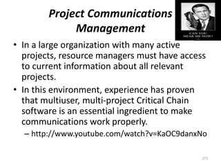 Project Communications
Management
• In a large organization with many active
projects, resource managers must have access
to current information about all relevant
projects.
• In this environment, experience has proven
that multiuser, multi-project Critical Chain
software is an essential ingredient to make
communications work properly.
– http://www.youtube.com/watch?v=KaOC9danxNo
273
 