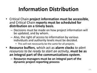 Information Distribution
• Critical Chain project information must be accessible,
and Critical Chain reports must be scheduled for
distribution on a timely basis.
– Decisions must be made on how project information will
be updated, and by whom.
– Also, the right of access to information by various
individuals and authority levels must be decided.
• This will not necessarily be the same for all projects.
• Resource buffers, which act as alarm clocks to alert
resources to be ready to start an activity, must be as
an integral part of the communications system.
– Resource managers must be an integral part of the
dynamic project reporting process
275
 