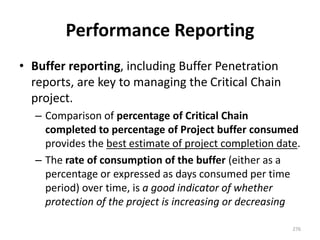 Performance Reporting
• Buffer reporting, including Buffer Penetration
reports, are key to managing the Critical Chain
project.
– Comparison of percentage of Critical Chain
completed to percentage of Project buffer consumed
provides the best estimate of project completion date.
– The rate of consumption of the buffer (either as a
percentage or expressed as days consumed per time
period) over time, is a good indicator of whether
protection of the project is increasing or decreasing
276
 