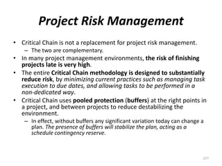 Project Risk Management
• Critical Chain is not a replacement for project risk management.
– The two are complementary.
• In many project management environments, the risk of finishing
projects late is very high.
• The entire Critical Chain methodology is designed to substantially
reduce risk, by minimizing current practices such as managing task
execution to due dates, and allowing tasks to be performed in a
non-dedicated way.
• Critical Chain uses pooled protection (buffers) at the right points in
a project, and between projects to reduce destabilizing the
environment.
– In effect, without buffers any significant variation today can change a
plan. The presence of buffers will stabilize the plan, acting as a
schedule contingency reserve.
277
 