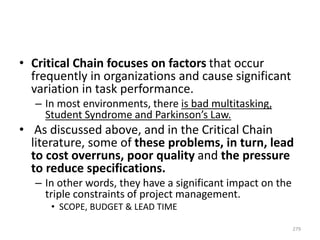 • Critical Chain focuses on factors that occur
frequently in organizations and cause significant
variation in task performance.
– In most environments, there is bad multitasking,
Student Syndrome and Parkinson’s Law.
• As discussed above, and in the Critical Chain
literature, some of these problems, in turn, lead
to cost overruns, poor quality and the pressure
to reduce specifications.
– In other words, they have a significant impact on the
triple constraints of project management.
• SCOPE, BUDGET & LEAD TIME
279
 