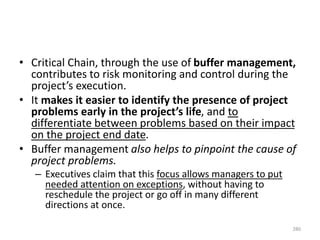 • Critical Chain, through the use of buffer management,
contributes to risk monitoring and control during the
project’s execution.
• It makes it easier to identify the presence of project
problems early in the project’s life, and to
differentiate between problems based on their impact
on the project end date.
• Buffer management also helps to pinpoint the cause of
project problems.
– Executives claim that this focus allows managers to put
needed attention on exceptions, without having to
reschedule the project or go off in many different
directions at once.
280
 