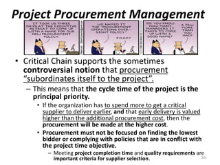 Project Procurement Management
• Critical Chain supports the sometimes
controversial notion that procurement
“subordinates itself to the project”.
– This means that the cycle time of the project is the
principal priority.
• If the organization has to spend more to get a critical
supplier to deliver earlier, and that early delivery is valued
higher than the additional procurement cost, then the
procurement will be made at the higher cost.
• Procurement must not be focused on finding the lowest
bidder or complying with policies that are in conflict with
the project time objective.
– Meeting project completion time and quality requirements are
important criteria for supplier selection. 281
 