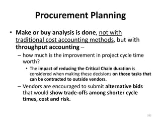 Procurement Planning
• Make or buy analysis is done, not with
traditional cost accounting methods, but with
throughput accounting –
– how much is the improvement in project cycle time
worth?
• The impact of reducing the Critical Chain duration is
considered when making these decisions on those tasks that
can be contracted to outside vendors.
– Vendors are encouraged to submit alternative bids
that would show trade-offs among shorter cycle
times, cost and risk.
282
 