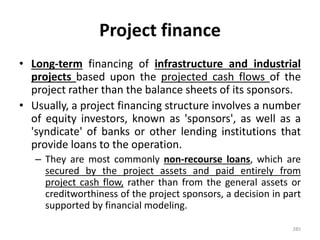 Project finance
• Long-term financing of infrastructure and industrial
projects based upon the projected cash flows of the
project rather than the balance sheets of its sponsors.
• Usually, a project financing structure involves a number
of equity investors, known as 'sponsors', as well as a
'syndicate' of banks or other lending institutions that
provide loans to the operation.
– They are most commonly non-recourse loans, which are
secured by the project assets and paid entirely from
project cash flow, rather than from the general assets or
creditworthiness of the project sponsors, a decision in part
supported by financial modeling.
285
 