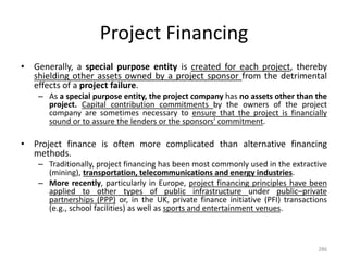 Project Financing
• Generally, a special purpose entity is created for each project, thereby
shielding other assets owned by a project sponsor from the detrimental
effects of a project failure.
– As a special purpose entity, the project company has no assets other than the
project. Capital contribution commitments by the owners of the project
company are sometimes necessary to ensure that the project is financially
sound or to assure the lenders or the sponsors' commitment.
• Project finance is often more complicated than alternative financing
methods.
– Traditionally, project financing has been most commonly used in the extractive
(mining), transportation, telecommunications and energy industries.
– More recently, particularly in Europe, project financing principles have been
applied to other types of public infrastructure under public–private
partnerships (PPP) or, in the UK, private finance initiative (PFI) transactions
(e.g., school facilities) as well as sports and entertainment venues.
286
 